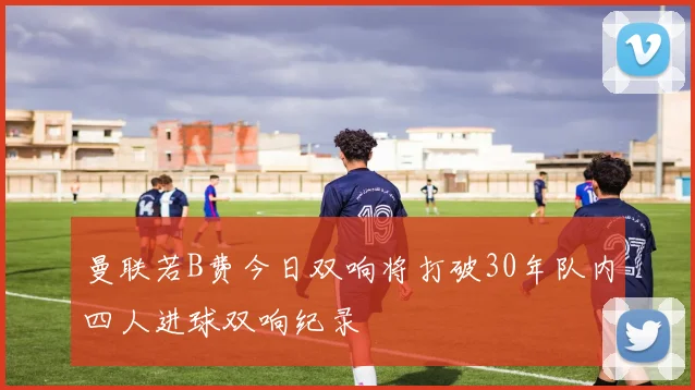 曼联若B费今日双响将打破30年队内四人进球双响纪录