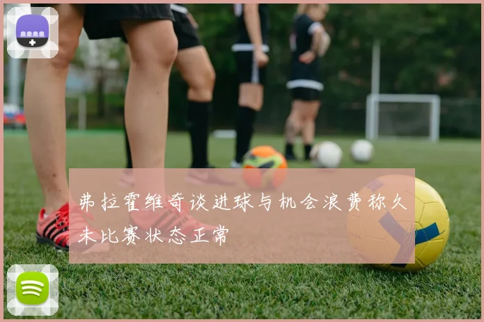 弗拉霍维奇谈进球与机会浪费称久未比赛状态正常