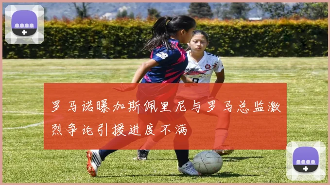 罗马诺曝加斯佩里尼与罗马总监激烈争论引援进度不满