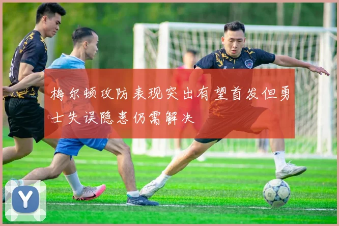 梅尔顿攻防表现突出有望首发但勇士失误隐患仍需解决