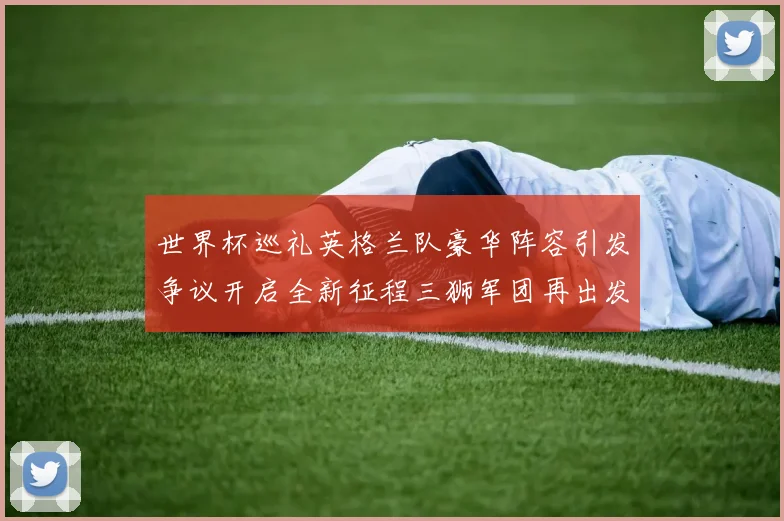 世界杯巡礼英格兰队豪华阵容引发争议开启全新征程三狮军团再出发