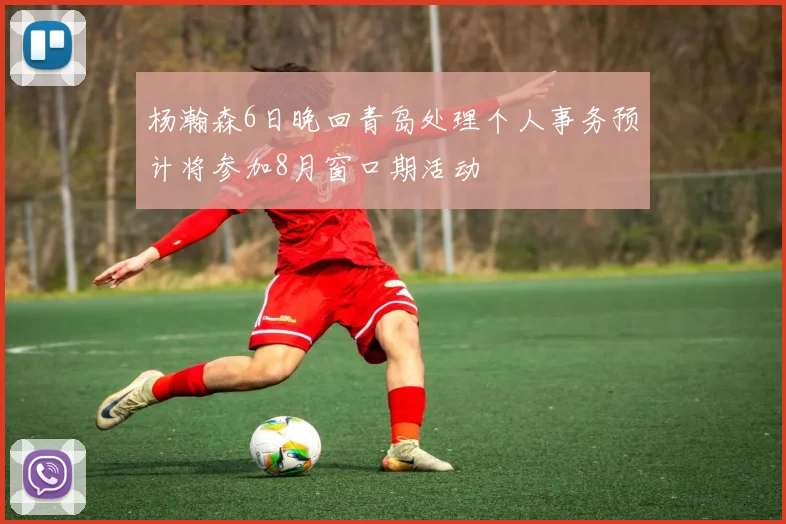 杨瀚森6日晚回青岛处理个人事务预计将参加8月窗口期活动