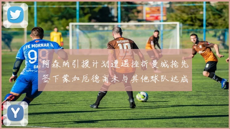 阿森纳引援计划遭遇挫折曼城抢先签下蒙加厄德高未与其他球队达成协议