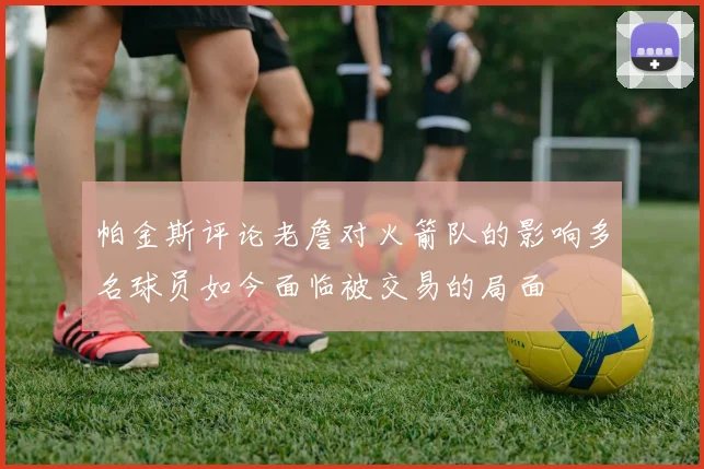 帕金斯评论老詹对火箭队的影响多名球员如今面临被交易的局面