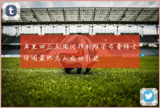 库里回应未询问邓利维字母哥转会传闻最终无人成功引进