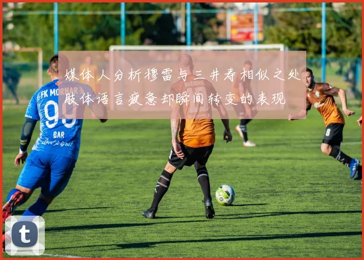 媒体人分析穆雷与三井寿相似之处肢体语言疲惫却瞬间转变的表现