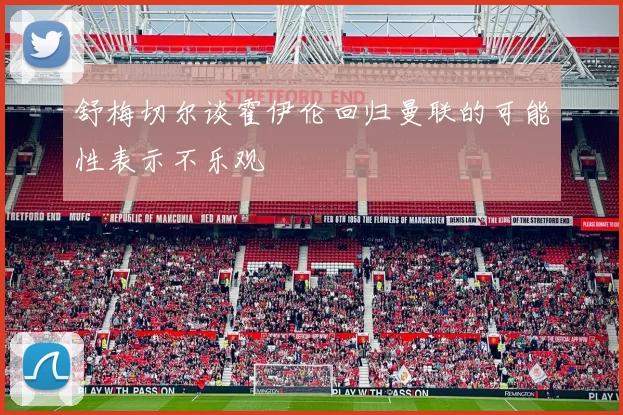 舒梅切尔谈霍伊伦回归曼联的可能性表示不乐观