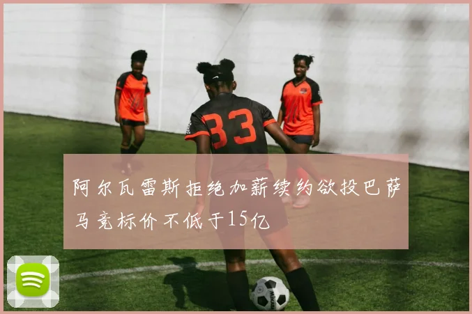阿尔瓦雷斯拒绝加薪续约欲投巴萨马竞标价不低于15亿