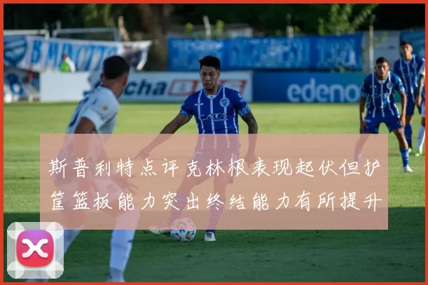 斯普利特点评克林根表现起伏但护筐篮板能力突出终结能力有所提升