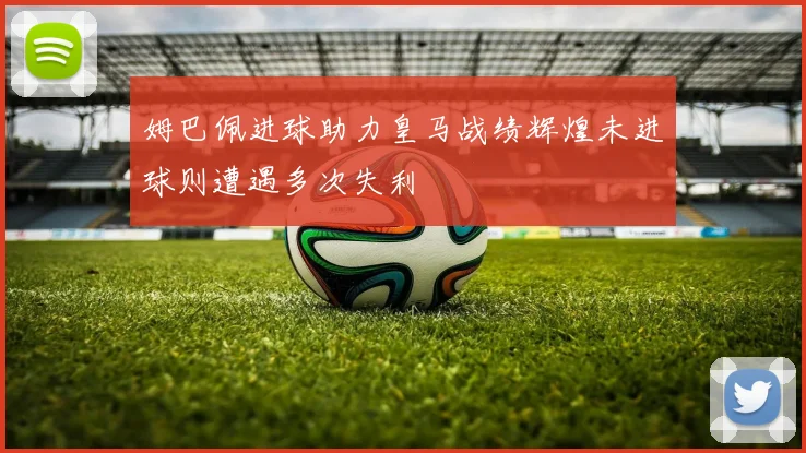 姆巴佩进球助力皇马战绩辉煌未进球则遭遇多次失利