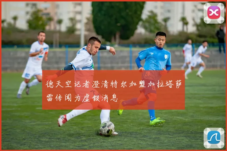德天空记者澄清特尔加盟加拉塔萨雷传闻为虚假消息