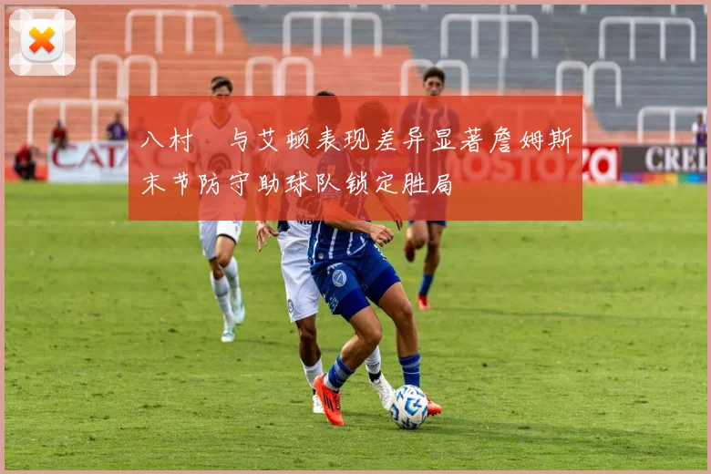 八村塁与艾顿表现差异显著詹姆斯末节防守助球队锁定胜局