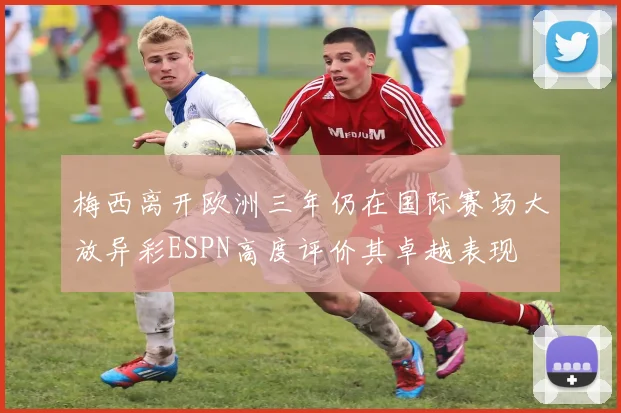 梅西离开欧洲三年仍在国际赛场大放异彩ESPN高度评价其卓越表现