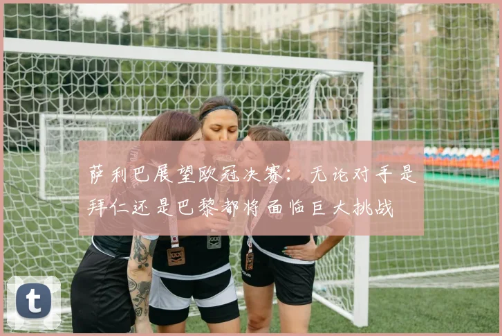 萨利巴展望欧冠决赛：无论对手是拜仁还是巴黎都将面临巨大挑战