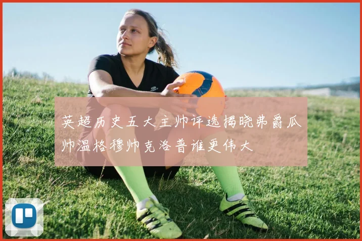 英超历史五大主帅评选揭晓弗爵瓜帅温格穆帅克洛普谁更伟大