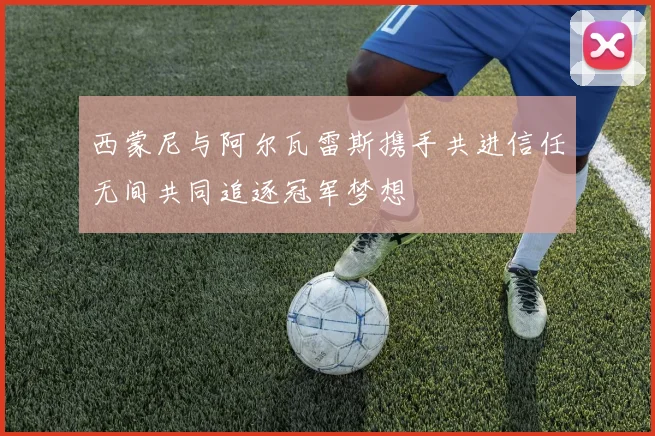 西蒙尼与阿尔瓦雷斯携手共进信任无间共同追逐冠军梦想