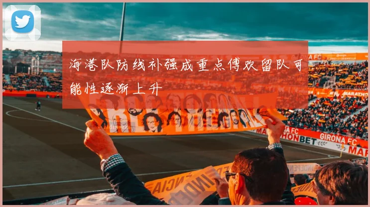 海港队防线补强成重点傅欢留队可能性逐渐上升