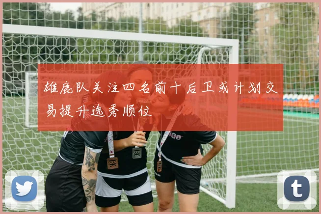 雄鹿队关注四名前十后卫或计划交易提升选秀顺位