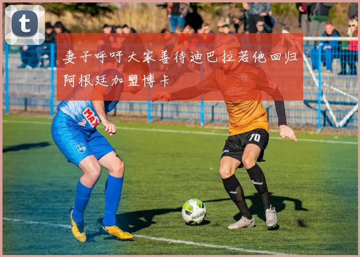 妻子呼吁大家善待迪巴拉若他回归阿根廷加盟博卡