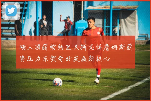 湖人顶薪续约里夫斯无惧詹姆斯薪资压力东契奇好友成新核心