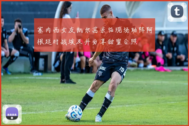 塞内西女友凯尔茜亲临现场助阵阿根廷对战埃及并分享甜蜜合照