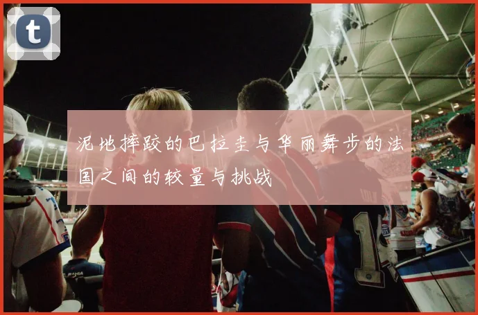 泥地摔跤的巴拉圭与华丽舞步的法国之间的较量与挑战